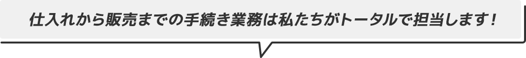 仕入れから販売までの手続き業務は私たちがトータルで担当します！