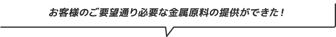 お客様のご要望どおり必要な金属原料の提供ができた！